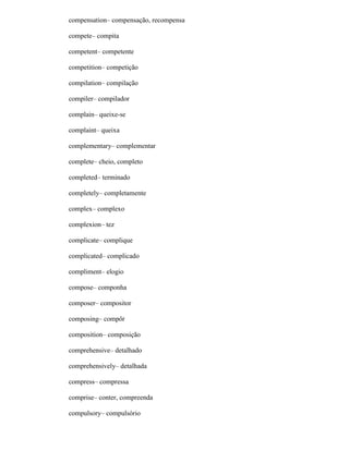 compensation– compensação, recompensa
compete– compita
competent– competente
competition– competição
compilation– compilação
compiler– compilador
complain– queixe-se
complaint– queixa
complementary– complementar
complete– cheio, completo
completed– terminado
completely– completamente
complex– complexo
complexion– tez
complicate– complique
complicated– complicado
compliment– elogio
compose– componha
composer– compositor
composing– compôr
composition– composição
comprehensive– detalhado
comprehensively– detalhada
compress– compressa
comprise– conter, compreenda
compulsory– compulsório
 