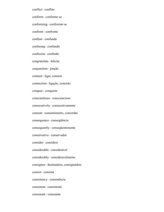 conflict– conflito
conform– conforme-se
conforming– conformar-se
confront– confronte
confuse– confunda
confusing– confundir
confusion– confusão
congratulate– felicite
conjunction– junção
connect– ligar, conecte
connection– ligação, conexão
conquer– conquiste
conscientious– consciencioso
consecutively– consecutivamente
consent– consentimento, concordar
consequence– conseqüência
consequently– conseqüentemente
conservative– conservador
consider– considere
considerable– considerável
considerably– consideravelmente
consignee– destinatário, consignatário
consist– consista
consistency– consistência
consistent– consistente
consonant– consoante
 