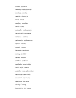 constant– constante
constantly– constantemente
constitute– constitua
construct– construção
consul– cônsul
consulate– consulado
contain– conter
continually– continuamente
continuation– continuação
continuous– contínuo
continuously– continuamente
contour– contorno
contract– contrato
contractor– contratante
contrary– contrário
contrast– contraste
contribute– contribua
contribution– contribuição
control– reger, controle
controller– controlador, revisor
controversy– controvérsia
convenient– conveniente
convention– convenção
converge– convirja
conversation– conversação
 