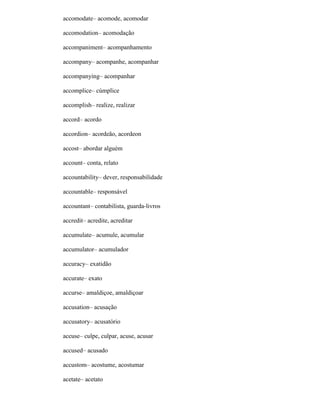 accomodate– acomode, acomodar
accomodation– acomodação
accompaniment– acompanhamento
accompany– acompanhe, acompanhar
accompanying– acompanhar
accomplice– cúmplice
accomplish– realize, realizar
accord– acordo
accordion– acordeão, acordeon
accost– abordar alguém
account– conta, relato
accountability– dever, responsabilidade
accountable– responsável
accountant– contabilista, guarda-livros
accredit– acredite, acreditar
accumulate– acumule, acumular
accumulator– acumulador
accuracy– exatidão
accurate– exato
accurse– amaldiçoe, amaldiçoar
accusation– acusação
accusatory– acusatório
accuse– culpe, culpar, acuse, acusar
accused– acusado
accustom– acostume, acostumar
acetate– acetato
 