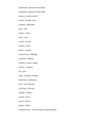 currant-jam– passa de Corinto-atole
currant-leaf– passa de Corinto-folha
currency– moeda corrente
current– corrente, atual
currently– atualmente
curry– caril
curtain– cortina
curve– curva
curved– curvado
cushion– coxim
custom– costume
custom-house– alfândega
customary– habitual
customer– cliente, freguês
customs– costumes
cut– corte
cutlet– costoleta, costeleta
cybernetics– cibernética
cycle– ciclo, bicicleta
cycle-bag– ciclo-saco
cylinder– cilindro
cynical– cínico
cypres– cipreste
Cyprus– Chipre
Czechoslovakia – Checoslovaquia, Checoslováquia
 