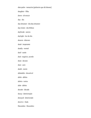 date-palm– tamareira [palmeira que dá tâmara]
daughter– filha
dawn– alvorecer
day– dia
day-dreamer– dia-day-dreamer
day-ticket– dia-bilhete
daybreak– aurora
daylight– luz do dia
deacon– diácono
dead– inoperante
deadly– mortal
deaf– surdo
deal– negócio, acordo
dean– decano
dear– caro
death– morte
debatable– discutível
debit– débito
debris– restos
debt– débito
decade– década
decay– deterioração
decayed– deteriorado
deceive– iluda
December– Dezembro
 