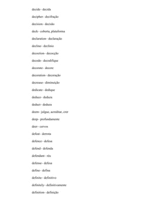 decide– decida
decipher– decifração
decision– decisão
deck– coberta, plataforma
declaration– declaração
decline– declínio
decoction– decocção
decode– decodifique
decorate– decore
decoration– decoração
decrease– diminuição
dedicate– dedique
deduce– deduza
deduct– deduza
deem– julgue, acreditar, crer
deep– profundamente
deer– cervos
defeat– derrota
defence– defesa
defend– defenda
defendant– réu
defense– defesa
define– defina
definite– definitivo
definitely– definitivamente
definition– definição
 