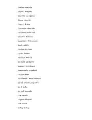 desolate– desolado
despair– desespero
desperate– desesperado
despite– despeito
destroy– destrua
destruction– destruição
detachable– destacável
detached– destacado
detachment– destacamento
detail– detalhe
detailed– detalhado
detain– detenha
detective– detetive
detergent– detergente
deterrent– impedimento
detrimentally– prejudicial
develop– torne
development– desenvolvimento
device– aparelho, dispositivo
devil– diabo
devoted– devotado
dew– orvalho
diagram– diagrama
dial– seletor
dialog– diálogo
 
