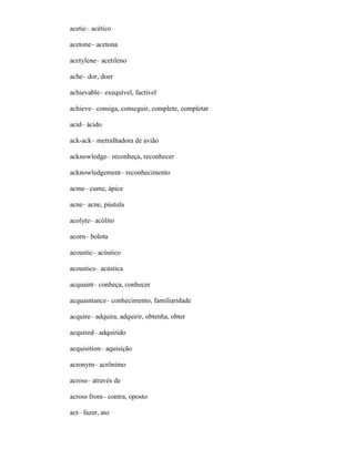 acetic– acético
acetone– acetona
acetylene– acetileno
ache– dor, doer
achievable– exequível, factível
achieve– consiga, conseguir, complete, completar
acid– ácido
ack-ack– metralhadora de avião
acknowledge– reconheça, reconhecer
acknowledgement– reconhecimento
acme– cume, ápice
acne– acne, pústula
acolyte– acólito
acorn– bolota
acoustic– acústico
acoustics– acústica
acquaint– conheça, conhecer
acquaintance– conhecimento, familiaridade
acquire– adquira, adquirir, obtenha, obter
acquired– adquirido
acquisition– aquisição
acronym– acrônimo
across– através de
across from– contra, oposto
act– fazer, ato
 