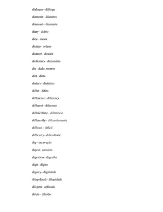 dialogue– diálogo
diameter– diâmetro
diamond– diamante
diary– diário
dice– dados
dictate– ordem
dictator– ditador
dictionary– dicionário
die– dado, morrer
diet– dieta
dietary– dietético
differ– difira
difference– diferença
different– diferente
differentiate– diferencie
differently– diferentemente
difficult– difícil
difficulty– dificuldade
dig– escavação
digest– sumário
digestion– digestão
digit– dígito
dignity– dignidade
dilapidated– dilapidado
diligent– aplicado
dilute– diluído
 
