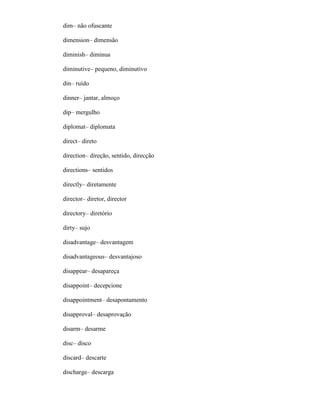 dim– não ofuscante
dimension– dimensão
diminish– diminua
diminutive– pequeno, diminutivo
din– ruído
dinner– jantar, almoço
dip– mergulho
diplomat– diplomata
direct– direto
direction– direção, sentido, direcção
directions– sentidos
directly– diretamente
director– diretor, director
directory– diretório
dirty– sujo
disadvantage– desvantagem
disadvantageous– desvantajoso
disappear– desapareça
disappoint– decepcione
disappointment– desapontamento
disapproval– desaprovação
disarm– desarme
disc– disco
discard– descarte
discharge– descarga
 