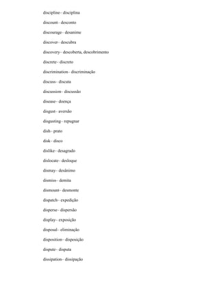 discipline– disciplina
discount– desconto
discourage– desanime
discover– descubra
discovery– descoberta, descobrimento
discrete– discreto
discrimination– discriminação
discuss– discuta
discussion– discussão
disease– doença
disgust– aversão
disgusting– repugnar
dish– prato
disk– disco
dislike– desagrado
dislocate– desloque
dismay– desânimo
dismiss– demita
dismount– desmonte
dispatch– expedição
disperse– dispersão
display– exposição
disposal– eliminação
disposition– disposição
dispute– disputa
dissipation– dissipação
 