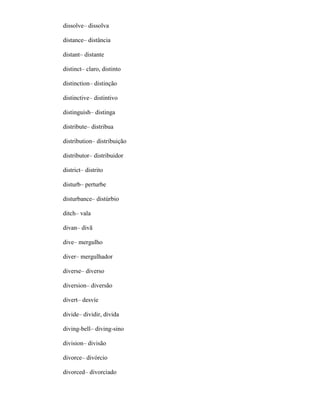 dissolve– dissolva
distance– distância
distant– distante
distinct– claro, distinto
distinction– distinção
distinctive– distintivo
distinguish– distinga
distribute– distribua
distribution– distribuição
distributor– distribuidor
district– distrito
disturb– perturbe
disturbance– distúrbio
ditch– vala
divan– divã
dive– mergulho
diver– mergulhador
diverse– diverso
diversion– diversão
divert– desvíe
divide– dividir, divida
diving-bell– diving-sino
division– divisão
divorce– divórcio
divorced– divorciado
 