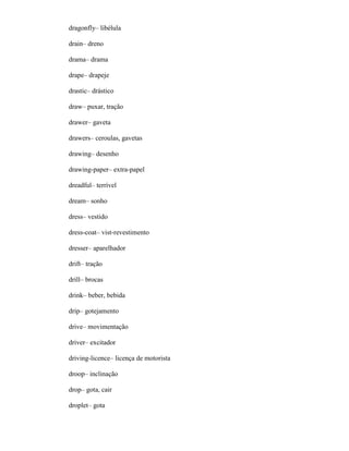 dragonfly– libélula
drain– dreno
drama– drama
drape– drapeje
drastic– drástico
draw– puxar, tração
drawer– gaveta
drawers– ceroulas, gavetas
drawing– desenho
drawing-paper– extra-papel
dreadful– terrível
dream– sonho
dress– vestido
dress-coat– vist-revestimento
dresser– aparelhador
drift– tração
drill– brocas
drink– beber, bebida
drip– gotejamento
drive– movimentação
driver– excitador
driving-licence– licença de motorista
droop– inclinação
drop– gota, cair
droplet– gota
 