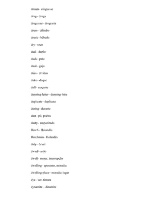 drown– afogue-se
drug– droga
drugstore– drograria
drum– cilindro
drunk– bêbedo
dry– seco
dual– duplo
duck– pato
dude– gajo
dues– dívidas
duke– duque
dull– maçante
dunning-letter– dunning-letra
duplicate– duplicata
during– durante
dust– pó, poeira
dusty– empoeirado
Dutch– Holandês
Dutchman– Holandês
duty– dever
dwarf– anão
dwell– morar, interrupção
dwelling– aposento, moradia
dwelling-place– moradia-lugar
dye– cor, tintura
dynamite – dinamite
 