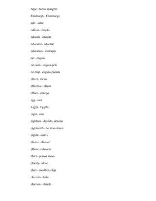 edge– borda, margem
Edinburgh– Edimburgo
edit– edite
edition– edição
educate– eduque
educated– educado
education– instrução
eel– enguia
eel-skin– enguia-pele
eel-trap– enguia-prenda
effect– efeito
effective– eficaz
effort– esforço
egg– ovo
Egypt– Egipto
eight– oito
eighteen– dezóito, dezoito
eighteenth– décimo oitavo
eighth– oitavo
elastic– elástico
elbow– cotovelo
elder– pessoa idosa
elderly– idoso
elect– escolher, eleja
elected– eleito
election– eleição
 