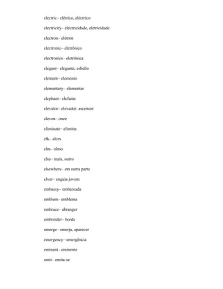 electric– elétrico, eléctrico
electricity– electricidade, eletricidade
electron– elétron
electronic– eletrônico
electronics– eletrônica
elegant– elegante, esbelto
element– elemento
elementary– elementar
elephant– elefante
elevator– elevador, ascensor
eleven– onze
eliminate– elimine
elk– alces
elm– olmo
else– mais, outro
elsewhere– em outra parte
elver– enguia jovem
embassy– embaixada
emblem– emblema
embrace– abranger
embroider– borde
emerge– emerja, aparecer
emergency– emergência
eminent– eminente
emit– emita-se
 