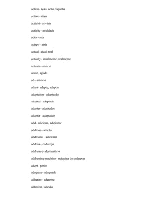action– ação, acão, façanha
active– ativo
activist– ativista
activity– atividade
actor– ator
actress– atriz
actual– atual, real
actually– atualmente, realmente
actuary– atuário
acute– agudo
ad– anúncio
adapt– adapte, adaptar
adaptation– adaptação
adapted– adaptado
adapter– adaptador
adaptor– adaptador
add– adicione, adicionar
addition– adição
additional– adicional
address– endereço
addressee– destinatário
addressing-machine– máquina de endereçar
adept– perito
adequate– adequado
adherent– aderente
adhesion– adesão
 