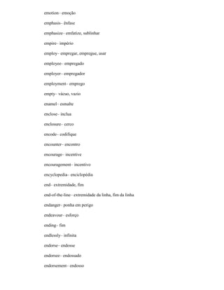 emotion– emoção
emphasis– ênfase
emphasize– emfatize, sublinhar
empire– império
employ– empregar, empregue, usar
employee– empregado
employer– empregador
employment– emprego
empty– vácuo, vazio
enamel– esmalte
enclose– inclua
enclosure– cerco
encode– codifique
encounter– encontro
encourage– incentive
encouragement– incentivo
encyclopedia– enciclopédia
end– extremidade, fim
end-of-the-line– extremidade da linha, fim da linha
endanger– ponha em perigo
endeavour– esforço
ending– fim
endlessly– infinita
endorse– endosse
endorsee– endossado
endorsement– endosso
 