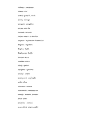 endorser– endossante
endow– dote
endure– padecer, resista
enemy– inimigo
energetic– energético
energy– energia
engaged– acoplado
engine– motor, locomotiva
engineer– engenheiro, coordenador
England– Inglaterra
English– Inglês
Englishman– Inglês
engrave– grave
enhance– realce
enjoy– aprecíe
enjoyable– agradável
enlarge– amplíe
enlargement– ampliação
enlist– aliste
enormous– enorme
enormously– enormemente
enough– bastantes, bastante
enter– entre
enterprise– empresa
enterprising– empreendedor
 