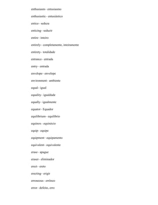 enthusiasm– entusiasmo
enthusiastic– entusiástico
entice– seduza
enticing– seduzir
entire– inteiro
entirely– completamente, inteiramente
entirety– totalidade
entrance– entrada
entry– entrada
envelope– envelope
environment– ambiente
equal– igual
equality– igualdade
equally– igualmente
equator– Equador
equilibrium– equilíbrio
equinox– equinócio
equip– equipe
equipment– equipamento
equivalent– equivalente
erase– apague
eraser– eliminador
erect– ereto
erecting– erigir
erroneous– errôneo
error– defeito, erro
 