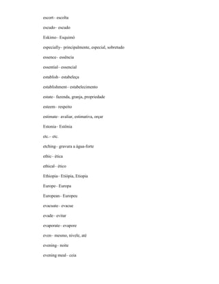escort– escolta
escudo– escudo
Eskimo– Esquimó
especially– principalmente, especial, sobretudo
essence– essência
essential– essencial
establish– estabeleça
establishment– estabelecimento
estate– fazenda, granja, propriedade
esteem– respeito
estimate– avaliar, estimativa, orçar
Estonia– Estônia
etc.– etc.
etching– gravura a água-forte
ethic– ética
ethical– ético
Ethiopia– Etiópia, Etiopia
Europe– Europa
European– Europeu
evacuate– evacue
evade– evitar
evaporate– evapore
even– mesmo, nivele, até
evening– noite
evening meal– ceia
 