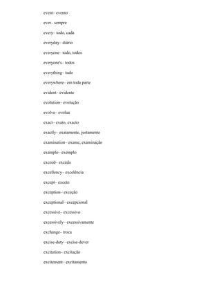 event– evento
ever– sempre
every– todo, cada
everyday– diário
everyone– todo, todos
everyone's– todos
everything– tudo
everywhere– em toda parte
evident– evidente
evolution– evolução
evolve– evolua
exact– exato, exacto
exactly– exatamente, justamente
examination– exame, examinação
example– exemplo
exceed– exceda
excellency– excelência
except– exceto
exception– exceção
exceptional– excepcional
excessive– excessivo
excessively– excessivamente
exchange– troca
excise-duty– excise-dever
excitation– excitação
excitement– excitamento
 