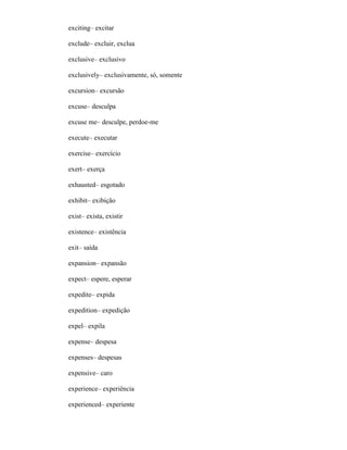 exciting– excitar
exclude– excluir, exclua
exclusive– exclusivo
exclusively– exclusivamente, só, somente
excursion– excursão
excuse– desculpa
excuse me– desculpe, perdoe-me
execute– executar
exercise– exercício
exert– exerça
exhausted– esgotado
exhibit– exibição
exist– exista, existir
existence– existência
exit– saída
expansion– expansão
expect– espere, esperar
expedite– expida
expedition– expedição
expel– expila
expense– despesa
expenses– despesas
expensive– caro
experience– experiência
experienced– experiente
 
