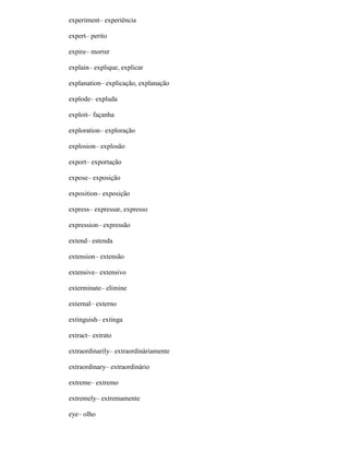 experiment– experiência
expert– perito
expire– morrer
explain– explique, explicar
explanation– explicação, explanação
explode– expluda
exploit– façanha
exploration– exploração
explosion– explosão
export– exportação
expose– exposição
exposition– exposição
express– expressar, expresso
expression– expressão
extend– estenda
extension– extensão
extensive– extensivo
exterminate– elimine
external– externo
extinguish– extinga
extract– extrato
extraordinarily– extraordinàriamente
extraordinary– extraordinário
extreme– extremo
extremely– extremamente
eye– olho
 