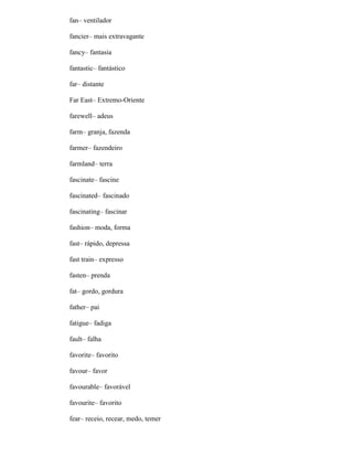 fan– ventilador
fancier– mais extravagante
fancy– fantasia
fantastic– fantástico
far– distante
Far East– Extremo-Oriente
farewell– adeus
farm– granja, fazenda
farmer– fazendeiro
farmland– terra
fascinate– fascine
fascinated– fascinado
fascinating– fascinar
fashion– moda, forma
fast– rápido, depressa
fast train– expresso
fasten– prenda
fat– gordo, gordura
father– pai
fatigue– fadiga
fault– falha
favorite– favorito
favour– favor
favourable– favorável
favourite– favorito
fear– receio, recear, medo, temer
 