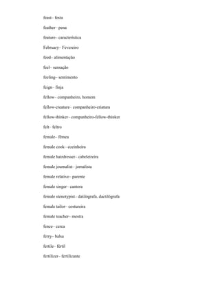 feast– festa
feather– pena
feature– característica
February– Fevereiro
feed– alimentação
feel– sensação
feeling– sentimento
feign– finja
fellow– companheiro, homem
fellow-creature– companheiro-criatura
fellow-thinker– companheiro-fellow-thinker
felt– feltro
female– fêmea
female cook– cozinheira
female hairdresser– cabeleireira
female journalist– jornalista
female relative– parente
female singer– cantora
female stenotypist– datilógrafa, dactilógrafa
female tailor– costureira
female teacher– mestra
fence– cerca
ferry– balsa
fertile– fértil
fertilizer– fertilizante
 