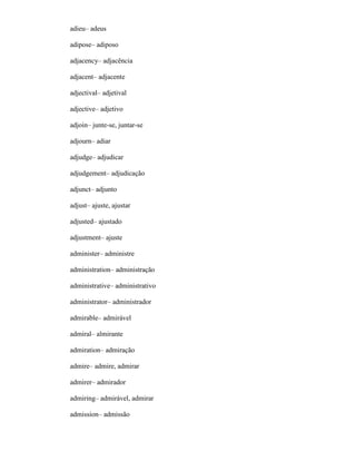 adieu– adeus
adipose– adiposo
adjacency– adjacência
adjacent– adjacente
adjectival– adjetival
adjective– adjetivo
adjoin– junte-se, juntar-se
adjourn– adiar
adjudge– adjudicar
adjudgement– adjudicação
adjunct– adjunto
adjust– ajuste, ajustar
adjusted– ajustado
adjustment– ajuste
administer– administre
administration– administração
administrative– administrativo
administrator– administrador
admirable– admirável
admiral– almirante
admiration– admiração
admire– admire, admirar
admirer– admirador
admiring– admirável, admirar
admission– admissão
 