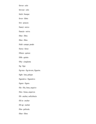 fervor– zelo
fervour– zelo
fetch– busque
fever– febre
few– poucos
fiancé– noivo
fiancée– noiva
fiber– fibra
fibre– fibra
field– campo, prado
fierce– feroz
fifteen– quinze
fifth– quinto
fifty– cinqüenta
fig– figo
fig-tree– fig-árvore, figueira
fight– luta, pelejar
figurative– figurativo
figure– figura
file– fila, lima, arquivo
files– limas, arquivos
fill– encher, suficiência
fill in– encher
fill up– encher
film– película
filter– filtro
 