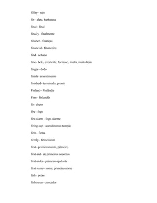 filthy– sujo
fin– aleta, barbatana
final– final
finally– finalmente
finance– finanças
financial– financeiro
find– achado
fine– belo, excelente, formoso, multa, muito bem
finger– dedo
finish– revestimento
finished– terminado, pronto
Finland– Finlândia
Finn– finlandês
fir– abeto
fire– fogo
fire-alarm– fogo-alarme
firing-cap– acendimento-tampão
firm– firma
firmly– firmemente
first– primeiramente, primeiro
first-aid– de primeiros socorros
first-aider– primeiro-ajudante
first name– nome, primeiro nome
fish– peixe
fisherman– pescador
 