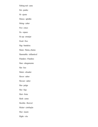 fishing rod– cana
fist– punho
fit– ajuste
fitness– aptidão
fitting– caber
five– cinco
fix– reparo
fix up– arranjar
fixed– fixo
flag– bandeira
flame– flama, chama
flammable– inflamável
Flanders– Flandres
flare– alargamento
flat– liso
flatter– alisador
flavor– sabor
flavour– sabor
flea– pulga
flee– fuja
fleet– frota
flesh– carne
flexible– flexível
flicker– cintilação
flier– inseto
flight– vôo
 