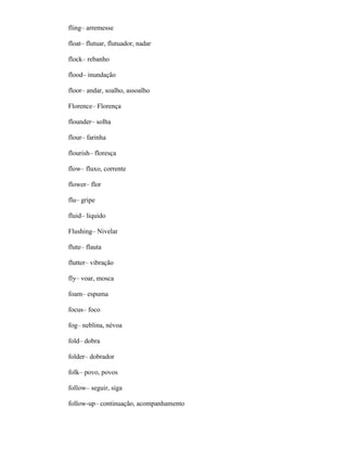 fling– arremesse
float– flutuar, flutuador, nadar
flock– rebanho
flood– inundação
floor– andar, soalho, assoalho
Florence– Florença
flounder– solha
flour– farinha
flourish– floresça
flow– fluxo, corrente
flower– flor
flu– gripe
fluid– líquido
Flushing– Nivelar
flute– flauta
flutter– vibração
fly– voar, mosca
foam– espuma
focus– foco
fog– neblina, névoa
fold– dobra
folder– dobrador
folk– povo, povos
follow– seguir, siga
follow-up– continuação, acompanhamento
 