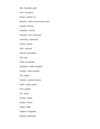 fork– forquilha, garfo
form– formulário
former– anterior, ex-
formerly– diante, anteriormente, antes
formula– fórmula
formulate– formule
fortunate– feliz, afortunado
fortunately– felizmente
fortune– fortuna
forty– quarenta
forward– para diante
foul– sujo
found– encontrado
foundation– fundo, fundação
fountain– fonte, nascente
four– quatro
fourteen– quatorze, catorze
fourth– quinto, quarto
fowl– galinha
fox– raposa
fraction– fração
fracture– fratura
fragile– frágil
fragment– fragmento
fragrant– perfumado
 