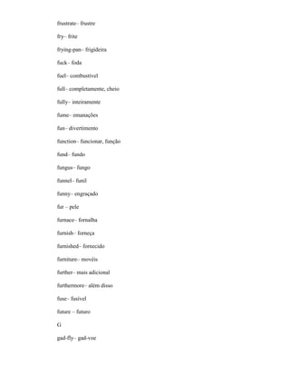 frustrate– frustre
fry– frite
frying-pan– frigideira
fuck– foda
fuel– combustível
full– completamente, cheio
fully– inteiramente
fume– emanações
fun– divertimento
function– funcionar, função
fund– fundo
fungus– fungo
funnel– funil
funny– engraçado
fur – pele
furnace– fornalha
furnish– forneça
furnished– fornecido
furniture– movéis
further– mais adicional
furthermore– além disso
fuse– fusível
future – futuro
G
gad-fly– gad-voe
 