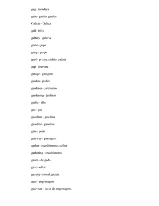 gag– mordaça
gain– ganho, ganhar
Galicia– Galiza
gall– bílis
gallery– galeria
game– jogo
gang– grupo
gaol– prisno, cadeio, cadeia
gap– abertura
garage– garagem
garden– jardim
gardener– jardineiro
gardening– jardinar
garlic– alho
gas– gás
gasolene– gasolina
gasoline– gasolina
gate– porta
gateway– passagem
gather– recolhimento, colher
gathering– recolhimento
gaunt– delgado
gaze– olhar
gazette– jornal, gazeta
gear– engrenagem
gear-box– caixa de engrenagens
 