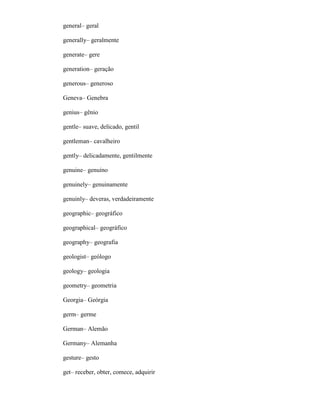 general– geral
generally– geralmente
generate– gere
generation– geração
generous– generoso
Geneva– Genebra
genius– gênio
gentle– suave, delicado, gentil
gentleman– cavalheiro
gently– delicadamente, gentilmente
genuine– genuíno
genuinely– genuinamente
genuinly– deveras, verdadeiramente
geographic– geográfico
geographical– geográfico
geography– geografia
geologist– geólogo
geology– geologia
geometry– geometria
Georgia– Geórgia
germ– germe
German– Alemão
Germany– Alemanha
gesture– gesto
get– receber, obter, comece, adquirir
 