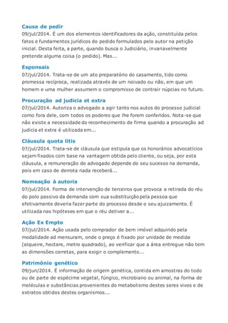 Causa de pedir
09/jul/2014. É um dos elementos identificadores da ação, constituída pelos
fatos e fundamentos jurídicos do pedido formulados pelo autor na petição
inicial. Desta feita, a parte, quando busca o Judiciário, invariavelmente
pretende alguma coisa (o pedido). Mas...
Esponsais
07/jul/2014. Trata-se de um ato preparatório do casamento, tido como
promessa recíproca, realizada através de um noivado ou não, em que um
homem e uma mulher assumem o compromisso de contrair núpcias no futuro.
Procuração ad judicia et extra
07/jul/2014. Autoriza o advogado a agir tanto nos autos do processo judicial
como fora dele, com todos os poderes que lhe forem conferidos. Nota-se que
não existe a necessidade do reconhecimento de firma quando a procuração ad
judicia et extra é utilizada em...
Cláusula quota litis
07/jul/2014. Trata-se de cláusula que estipula que os honorários advocatícios
sejam fixados com base na vantagem obtida pelo cliente, ou seja, por esta
cláusula, a remuneração do advogado depende do seu sucesso na demanda,
pois em caso de derrota nada receberá...
Nomeação à autoria
07/jul/2014. Forma de intervenção de terceiros que provoca a retirada do réu
do polo passivo da demanda com sua substituição pela pessoa que
efetivamente deveria fazer parte do processo desde o seu ajuizamento. É
utilizada nas hipóteses em que o réu detiver a...
Ação Ex Empto
07/jul/2014. Ação usada pelo comprador de bem imóvel adquirido pela
modalidade ad mensuram, onde o preço é fixado por unidade de medida
(alqueire, hectare, metro quadrado), ao verificar que a área entregue não tem
as dimensões corretas, para exigir o complemento...
Patrimônio genético
09/jun/2014. É informação de origem genética, contida em amostras do todo
ou de parte de espécime vegetal, fúngico, microbiano ou animal, na forma de
moléculas e substâncias provenientes do metabolismo destes seres vivos e de
extratos obtidos destes organismos...
 