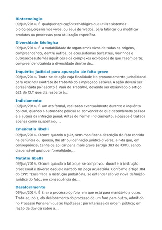Biotecnologia
09/jun/2014. É qualquer aplicação tecnológica que utilize sistemas
biológicos,organismos vivos, ou seus derivados, para fabricar ou modificar
produtos ou processos para utilização específica.
Diversidade biológica
09/jun/2014. É a variabilidade de organismos vivos de todas as origens,
compreendendo, dentre outros, os ecossistemas terrestres, marinhos e
outrosecossistemas aquáticos e os complexos ecológicos de que fazem parte;
compreendendoainda a diversidade dentro de...
Inquérito judicial para apuração de falta grave
09/jun/2014. Trata-se de ação cuja finalidade é o pronunciamento jurisdicional
para rescindir contrato de trabalho do empregado estável. A ação deverá ser
apresentada por escrito à Vara do Trabalho, devendo ser observado o artigo
621 da CLT que diz respeito à...
Indiciamento
09/jun/2014. É um ato formal, realizado eventualmente durante o inquérito
policial, quando a autoridade policial se convencer de que determinada pessoa
é a autora da infração penal. Antes do formal indiciamento, a pessoa é tratada
apenas como suspeita ou...
Emendatio libelli
09/jun/2014. Ocorre quando o juiz, sem modificar a descrição do fato contida
na denúncia ou queixa, lhe atribui definição jurídica diversa, ainda que, em
conseqüência, tenha de aplicar pena mais grave (artigo 383 do CPP), sendo
dispensável qualquer formalidade...
Mutatio libelli
09/jun/2014. Ocorre quando o fato que se comprovou durante a instrução
processual é diverso daquele narrado na peça acusatória. Conforme artigo 384
do CPP: "Encerrada a instrução probatória, se entender cabível nova definição
jurídica do fato, em consequência de...
Desaforamento
09/jun/2014. É tirar o processo do foro em que está para mandá-lo a outro.
Trata-se, pois, do deslocamento do processo de um foro para outro, admitido
no Processo Penal em quatro hipóteses: por interesse da ordem pública; em
razão de dúvida sobre a...
 