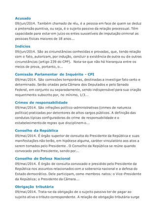 Acusado
09/jun/2014. Também chamado de réu, é a pessoa em face de quem se deduz
a pretensão punitiva, ou seja, é o sujeito passivo da relação processual. Têm
capacidade para estar em juízo os entes suscetíveis de imputação criminal as
pessoas físicas maiores de 18 anos...
Indícios
09/jun/2014. São as circunstâncias conhecidas e provadas, que, tendo relação
com o fato, autorizam, por indução, concluir a existência de outra ou de outras
circunstâncias (artigo 239 do CPP). Nota-se que não há hierarquia entre os
meios de prova, portanto, o...
Comissão Parlamentar de Inquérito - CPI
09/mai/2014. São comissões temporárias, destinadas a investigar fato certo e
determinado. Serão criadas pela Câmara dos Deputados e pelo Senado
Federal, em conjunto ou separadamente, sendo indispensável para sua criação
requerimento subscrito por, no mínimo, 1/3...
Crimes de responsabilidade
09/mai/2014. São infrações político-administrativas (crimes de natureza
política) praticadas por detentores de altos cargos públicos. A definição das
condutas típicas configuradoras do crime de responsabilidade e o
estabelecimento de regras que disciplinem o...
Conselho da República
09/mai/2014. É órgão superior de consulta do Presidente da República e suas
manifestações não terão, em hipótese alguma, caráter vinculatório aos atos a
serem tomados pelo Presidente . O Conselho da República se reúne quando
convocado pelo Presidente, sendo por...
Conselho de Defesa Nacional
09/mai/2014. É órgão de consulta convocado e presidido pelo Presidente da
República nos assuntos relacionados com a soberania nacional e a defesa do
Estado democrático. Dele participam, como membros natos: o Vice-Presidente
da República; o Presidente da Câmara...
Obrigação tributária
09/mai/2014. Trata-se da obrigação de o sujeito passivo ter de pagar ao
sujeito ativo o tributo correspondente. A relação de obrigação tributária surge
 