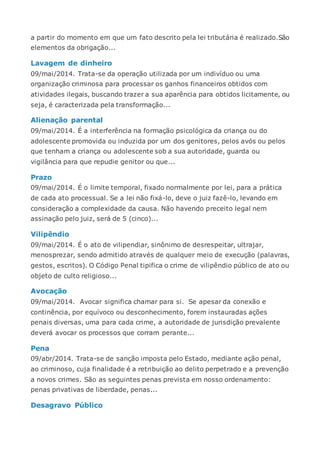 a partir do momento em que um fato descrito pela lei tributária é realizado.São
elementos da obrigação...
Lavagem de dinheiro
09/mai/2014. Trata-se da operação utilizada por um indivíduo ou uma
organização criminosa para processar os ganhos financeiros obtidos com
atividades ilegais, buscando trazer a sua aparência para obtidos licitamente, ou
seja, é caracterizada pela transformação...
Alienação parental
09/mai/2014. É a interferência na formação psicológica da criança ou do
adolescente promovida ou induzida por um dos genitores, pelos avós ou pelos
que tenham a criança ou adolescente sob a sua autoridade, guarda ou
vigilância para que repudie genitor ou que...
Prazo
09/mai/2014. É o limite temporal, fixado normalmente por lei, para a prática
de cada ato processual. Se a lei não fixá-lo, deve o juiz fazê-lo, levando em
consideração a complexidade da causa. Não havendo preceito legal nem
assinação pelo juiz, será de 5 (cinco)...
Vilipêndio
09/mai/2014. É o ato de vilipendiar, sinônimo de desrespeitar, ultrajar,
menosprezar, sendo admitido através de qualquer meio de execução (palavras,
gestos, escritos). O Código Penal tipifica o crime de vilipêndio público de ato ou
objeto de culto religioso...
Avocação
09/mai/2014. Avocar significa chamar para si. Se apesar da conexão e
continência, por equívoco ou desconhecimento, forem instauradas ações
penais diversas, uma para cada crime, a autoridade de jurisdição prevalente
deverá avocar os processos que corram perante...
Pena
09/abr/2014. Trata-se de sanção imposta pelo Estado, mediante ação penal,
ao criminoso, cuja finalidade é a retribuição ao delito perpetrado e a prevenção
a novos crimes. São as seguintes penas prevista em nosso ordenamento:
penas privativas de liberdade, penas...
Desagravo Público
 