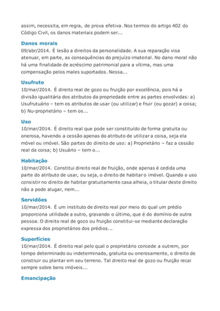 assim, necessita, em regra, de prova efetiva. Nos termos do artigo 402 do
Código Civil, os danos materiais podem ser...
Danos morais
09/abr/2014. É lesão a direitos da personalidade. A sua reparação visa
atenuar, em parte, as consequências do prejuízo imaterial. No dano moral não
há uma finalidade de acréscimo patrimonial para a vítima, mas uma
compensação pelos males suportados. Nessa...
Usufruto
10/mar/2014. É direito real de gozo ou fruição por excelência, pois há a
divisão igualitária dos atributos da propriedade entre as partes envolvidas: a)
Usufrutuário – tem os atributos de usar (ou utilizar) e fruir (ou gozar) a coisa;
b) Nu-proprietário – tem os...
Uso
10/mar/2014. É direito real que pode ser constituído de forma gratuita ou
onerosa, havendo a cessão apenas do atributo de utilizar a coisa, seja ela
móvel ou imóvel. São partes do direito de uso: a) Proprietário – faz a cessão
real da coisa; b) Usuário – tem o...
Habitação
10/mar/2014. Constitui direito real de fruição, onde apenas é cedida uma
parte do atributo de usar, ou seja, o direito de habitar o imóvel. Quando o uso
consistir no direito de habitar gratuitamente casa alheia, o titular deste direito
não a pode alugar, nem...
Servidões
10/mar/2014. É um instituto de direito real por meio do qual um prédio
proporciona utilidade a outro, gravando o último, que é do domínio de outra
pessoa. O direito real de gozo ou fruição constitui-se mediante declaração
expressa dos proprietários dos prédios...
Superfícies
10/mar/2014. É direito real pelo qual o proprietário concede a outrem, por
tempo determinado ou indeterminado, gratuita ou onerosamente, o direito de
construir ou plantar em seu terreno. Tal direito real de gozo ou fruição recai
sempre sobre bens imóveis...
Emancipação
 