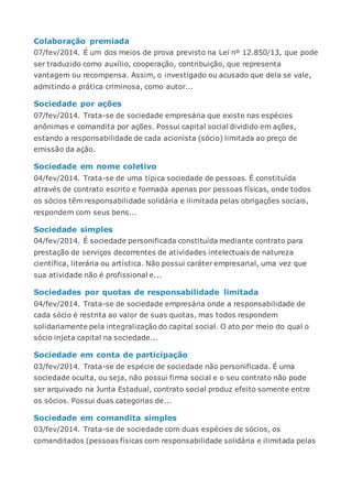 Colaboração premiada
07/fev/2014. É um dos meios de prova previsto na Lei nº 12.850/13, que pode
ser traduzido como auxílio, cooperação, contribuição, que representa
vantagem ou recompensa. Assim, o investigado ou acusado que dela se vale,
admitindo a prática criminosa, como autor...
Sociedade por ações
07/fev/2014. Trata-se de sociedade empresária que existe nas espécies
anônimas e comandita por ações. Possui capital social dividido em ações,
estando a responsabilidade de cada acionista (sócio) limitada ao preço de
emissão da ação.
Sociedade em nome coletivo
04/fev/2014. Trata-se de uma típica sociedade de pessoas. É constituída
através de contrato escrito e formada apenas por pessoas físicas, onde todos
os sócios têm responsabilidade solidária e ilimitada pelas obrigações sociais,
respondem com seus bens...
Sociedade simples
04/fev/2014. É sociedade personificada constituída mediante contrato para
prestação de serviços decorrentes de atividades intelectuais de natureza
científica, literária ou artística. Não possui caráter empresarial, uma vez que
sua atividade não é profissional e...
Sociedades por quotas de responsabilidade limitada
04/fev/2014. Trata-se de sociedade empresária onde a responsabilidade de
cada sócio é restrita ao valor de suas quotas, mas todos respondem
solidariamente pela integralização do capital social. O ato por meio do qual o
sócio injeta capital na sociedade...
Sociedade em conta de participação
03/fev/2014. Trata-se de espécie de sociedade não personificada. É uma
sociedade oculta, ou seja, não possui firma social e o seu contrato não pode
ser arquivado na Junta Estadual, contrato social produz efeito somente entre
os sócios. Possui duas categorias de...
Sociedade em comandita simples
03/fev/2014. Trata-se de sociedade com duas espécies de sócios, os
comanditados (pessoas físicas com responsabilidade solidária e ilimitada pelas
 