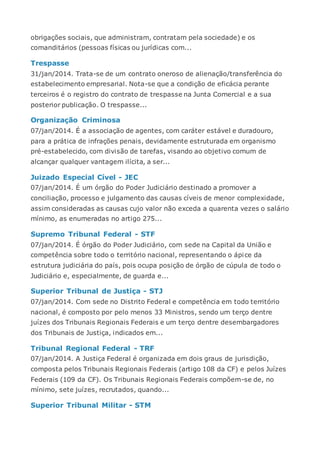 obrigações sociais, que administram, contratam pela sociedade) e os
comanditários (pessoas físicas ou jurídicas com...
Trespasse
31/jan/2014. Trata-se de um contrato oneroso de alienação/transferência do
estabelecimento empresarial. Nota-se que a condição de eficácia perante
terceiros é o registro do contrato de trespasse na Junta Comercial e a sua
posterior publicação. O trespasse...
Organização Criminosa
07/jan/2014. É a associação de agentes, com caráter estável e duradouro,
para a prática de infrações penais, devidamente estruturada em organismo
pré-estabelecido, com divisão de tarefas, visando ao objetivo comum de
alcançar qualquer vantagem ilícita, a ser...
Juizado Especial Cível - JEC
07/jan/2014. É um órgão do Poder Judiciário destinado a promover a
conciliação, processo e julgamento das causas cíveis de menor complexidade,
assim consideradas as causas cujo valor não exceda a quarenta vezes o salário
mínimo, as enumeradas no artigo 275...
Supremo Tribunal Federal - STF
07/jan/2014. É órgão do Poder Judiciário, com sede na Capital da União e
competência sobre todo o território nacional, representando o ápice da
estrutura judiciária do país, pois ocupa posição de órgão de cúpula de todo o
Judiciário e, especialmente, de guarda e...
Superior Tribunal de Justiça - STJ
07/jan/2014. Com sede no Distrito Federal e competência em todo território
nacional, é composto por pelo menos 33 Ministros, sendo um terço dentre
juízes dos Tribunais Regionais Federais e um terço dentre desembargadores
dos Tribunais de Justiça, indicados em...
Tribunal Regional Federal - TRF
07/jan/2014. A Justiça Federal é organizada em dois graus de jurisdição,
composta pelos Tribunais Regionais Federais (artigo 108 da CF) e pelos Juízes
Federais (109 da CF). Os Tribunais Regionais Federais compõem-se de, no
mínimo, sete juízes, recrutados, quando...
Superior Tribunal Militar - STM
 