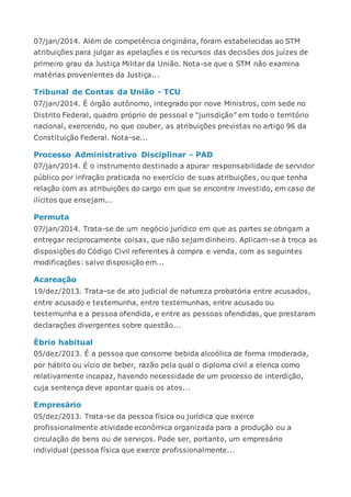 07/jan/2014. Além de competência originária, foram estabelecidas ao STM
atribuições para julgar as apelações e os recursos das decisões dos juízes de
primeiro grau da Justiça Militar da União. Nota-se que o STM não examina
matérias provenientes da Justiça...
Tribunal de Contas da União - TCU
07/jan/2014. É órgão autônomo, integrado por nove Ministros, com sede no
Distrito Federal, quadro próprio de pessoal e “jurisdição” em todo o território
nacional, exercendo, no que couber, as atribuições previstas no artigo 96 da
Constituição Federal. Nota-se...
Processo Administrativo Disciplinar - PAD
07/jan/2014. É o instrumento destinado a apurar responsabilidade de servidor
público por infração praticada no exercício de suas atribuições, ou que tenha
relação com as atribuições do cargo em que se encontre investido, em caso de
ilícitos que ensejam...
Permuta
07/jan/2014. Trata-se de um negócio jurídico em que as partes se obrigam a
entregar reciprocamente coisas, que não sejam dinheiro. Aplicam-se à troca as
disposições do Código Civil referentes à compra e venda, com as seguintes
modificações: salvo disposição em...
Acareação
19/dez/2013. Trata-se de ato judicial de natureza probatória entre acusados,
entre acusado e testemunha, entre testemunhas, entre acusado ou
testemunha e a pessoa ofendida, e entre as pessoas ofendidas, que prestaram
declarações divergentes sobre questão...
Ébrio habitual
05/dez/2013. É a pessoa que consome bebida alcoólica de forma imoderada,
por hábito ou vício de beber, razão pela qual o diploma civil a elenca como
relativamente incapaz, havendo necessidade de um processo de interdição,
cuja sentença deve apontar quais os atos...
Empresário
05/dez/2013. Trata-se da pessoa física ou jurídica que exerce
profissionalmente atividade econômica organizada para a produção ou a
circulação de bens ou de serviços. Pode ser, portanto, um empresário
individual (pessoa física que exerce profissionalmente...
 