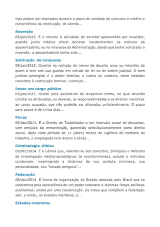 mas podem ser chamados durante o prazo de validade do concurso a critério e
conveniência da instituição, de acordo...
Reversão
09/jan/2015. É o retorno à atividade de servidor aposentado por invalidez,
quando junta médica oficial declarar insubsistentes os motivos da
aposentadoria; ou no interesse da Administração, desde que tenha solicitado a
reversão; a aposentadoria tenha sido...
Subtração de incapazes
09/jan/2015. Consite na retirada de menor de dezoito anos ou interdito de
quem o tem sob sua guarda em virtude de lei ou de ordem judicial. O bem
jurídico protegido é o poder familiar, a tutela ou curatela, como medidas
inerentes à instituição familiar. Eventual...
Posse em cargo público
09/jan/2015. Ocorre pela assinatura do respectivo termo, no qual deverão
constar as atribuições, os deveres, as responsabilidades e os direitos inerentes
ao cargo ocupado, que não poderão ser alterados unilateralmente. O prazo
para posse é de trinta dias...
Férias
09/dez/2014. É o Direito do Trabalhador a um intervalo anual de descanso,
sem prejuízo da remuneração, garantido constitucionalmente como direito
social. Após cada período de 12 (doze) meses de vigência do contrato de
trabalho, o empregado terá direito a férias...
Criminologia clínica
09/dez/2014. É a ciência que, valendo-se dos conceitos, princípios e métodos
de investigação médico-psicológicos (e sociofamiliares), estuda o indivíduo
condenado, investigando a dinâmica de sua conduta criminosa, sua
personalidade, seu “estado perigoso”...
Federação
09/dez/2014. É forma de organização do Estado adotada pelo Brasil que se
caracteriza pela coexistência de um poder soberano e diversas forças políticas
autônomas, unidas por uma Constituição. Os entes que compõem a federação
são: a União, os Estados-membros, o...
Estados-membros
 