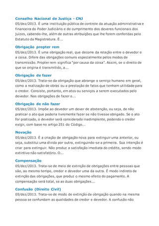 Conselho Nacional de Justiça - CNJ
05/dez/2013. É uma instituição pública de controle da atuação administrativa e
financeira do Poder Judiciário e do cumprimento dos deveres funcionais dos
juízes, cabendo-lhe, além de outras atribuições que lhe forem conferidas pelo
Estatuto da Magistratura. É...
Obrigação propter rem
05/dez/2013. É uma obrigação real, que decorre da relação entre o devedor e
a coisa. Difere das obrigações comuns especialmente pelos modos de
transmissão. Propter rem significa “por causa da coisa”. Assim, se o direito de
que se origina é transmitido, a...
Obrigação de fazer
05/dez/2013. Trata-se da obrigação que abrange o serviço humano em geral,
como a realização de obras ou a prestação de fatos que tenham utilidade para
o credor. Consiste, portanto, em atos ou serviços a serem executados pelo
devedor. Nas obrigações de fazer o...
Obrigação de não fazer
05/dez/2013. Impõe ao devedor um dever de abstenção, ou seja, de não
praticar o ato que poderia livremente fazer se não tivesse obrigado. Se o ato
for praticado, o devedor será considerado inadimplente, podendo o credor
exigir, com base no artigo 251 do Código...
Novação
05/dez/2013. É a criação de obrigação nova para extinguir uma anterior, ou
seja, substitui uma dívida por outra, extinguindo-se a primeira. Sua intenção é
criar para extinguir. Não produz a satisfação imediata do crédito, sendo modo
extintivo não satisfatório. O...
Compensação
05/dez/2013. Trata-se de meio de extinção de obrigações entre pessoas que
são, ao mesmo tempo, credor e devedor uma da outra. É modo indireto de
extinção das obrigações, que produz o mesmo efeito do pagamento. A
compensação será total, se as duas obrigações...
Confusão (Direito Civil)
05/dez/2013. Trata-se de modo de extinção da obrigação quando na mesma
pessoa se confundam as qualidades de credor e devedor. A confusão não
 