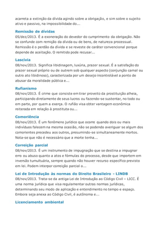 acarreta a extinção da dívida agindo sobre a obrigação, e sim sobre o sujeito
ativo e passivo, na impossibilidade do...
Remissão de dívidas
05/dez/2013. É a exoneração do devedor do cumprimento da obrigação. Não
se confunde com remição da dívida ou de bens, de natureza processual.
Remissão é o perdão da dívida e se reveste de caráter convencional porque
depende de aceitação. O remitido pode recusar...
Lascívia
08/nov/2013. Significa libidinagem, luxúria, prazer sexual. É a satisfação do
prazer sexual próprio ou de outrem sob qualquer aspecto (conjunção carnal ou
outro ato libidinoso), caracterizada por um desejo incontrolável a ponto de
abusar da moralidade pública e...
Rufianismo
08/nov/2013. É crime que consiste em tirar proveito da prostituição alheia,
participando diretamente de seus lucros ou fazendo-se sustentar, no todo ou
em parte, por quem a exerça. O rufião visa obter vantagem econômica
reiterada em relação à prostituta ou...
Comoriência
08/nov/2013. É um fenômeno jurídico que ocorre quando dois ou mais
indivíduos falecem na mesma ocasião, não se podendo averiguar se algum dos
comorientes precedeu aos outros, presumindo-se simultaneamente mortos.
Nota-se que não é necessário que a morte tenha...
Correição parcial
08/nov/2013. É um instrumento de impugnação que se destina a impugnar
erro ou abuso quanto a atos e fórmulas do processo, desde que importem em
inversão tumultuária, sempre quando não houver recurso específico previsto
em lei. Podem interpor correição parcial o...
Lei de Introdução às normas do Direito Brasileiro - LINDB
08/nov/2013. Trata-se da antiga Lei de Introdução ao Código Civil – LICC. É
uma norma jurídica que visa regulamentar outras normas jurídicas,
determinando seu modo de aplicação e entendimento no tempo e espaço.
Embora seja anexa ao Código Civil, é autônoma e...
Licenciamento ambiental
 