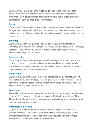 08/nov/2013. Trata-se de uma modalidade de controle ambiental para
atividades que sejam potencialmente capazes de ocasionar degradação
ambiental. É um procedimento administrativo pelo qual o órgão ambiental
competente licencia a localização, instalação...
Nome
08/nov/2013. É a designação ou sinal exterior pelo qual a pessoa identifica-se.
Integra a personalidade, individualiza a pessoa, inclusive após a sua morte, e
indica a sua procedência familiar. Empregado em sentido amplo, indica o nome
completo.
Bullying
08/nov/2013. Deriva da palavra inglesa “bully”, que significa mandão,
valentão, fanfarrão. O verbo retrata grosseria, desumanidade, tirania, ameaça,
opressão, susto. Consiste, portanto, em intimidar, aterrorizar, tiranizar,
praticar atos vingativos ou cruéis...
Nota de culpa
08/nov/2013. É um documento que dá ciência ao preso dos motivos de sua
prisão, do nome do condutor e das testemunhas. Deve ser assinado pela
autoridade e entregue ao preso, mediante recibo, no prazo de vinte e quatro
horas, a contar da efetivação da prisão...
Nepotismo
08/nov/2013. É a nomeação de cônjuge, companheiro, ou parente, em linha
reta, colateral ou por afinidade, até o 3º grau, da autoridade nomeante ou de
servidor da mesma pessoa jurídica, investido em cargo de direção, chefia ou
assessoramento, para o exercício de...
Lenocínio
07/out/2013. Trata-se de toda ação que visa facilitar ou promover a prática da
prostituição de pessoas ou dela tirar proveito. Tipificado nos artigos 227 ao
230 do Código Penal, consiste, portanto, na mediação para servir a lascívia de
outrem, nofavorecimento da...
Abandono de função
07/out/2013. Trata-se de crime contra a Administração Pública que se
configura quando o funcionário público se afasta do seu cargo por tempo
juridicamente relevante, colocando em risco a regularidade dos serviços
prestados. O sujeito ativo crime é o funcionário...
 