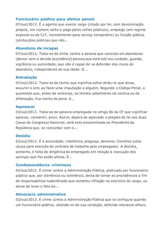 Funcionário público para efeitos penais
07/out/2013. É o agente que exerce cargo (criado por lei, com denominação
própria, em número certo e pago pelos cofres públicos), emprego (em regime
especial ou da CLT, normalmente para serviço temporário) ou função pública
(atribuições públicas que não...
Abandono de incapaz
07/out/2013. Trata-se de crime contra a pessoa que consiste em abandonar
(deixar sem a devida assistência) pessoa que está sob seu cuidado, guarda,
vigilância ou autoridade, que não é capaz de se defender dos riscos do
abandono, independente de sua idade. O...
Retratação
07/out/2013. Trata-se de termo que significa voltar atrás no que disse,
assumir o erro ao fazer uma imputação a alguém. Segundo o Código Penal, o
querelado que, antes da sentença, se retrata cabalmente da calúnia ou da
difamação, fica isento de pena. A...
Aquiescer
03/out/2013. Trata-se de palavra empregada no artigo 66 da CF que significar
aprovar, consentir, anuir. Assim, depois de aprovado o projeto de lei nas duas
Casas do Congresso Nacional, será este encaminhado ao Presidente da
República que, se concordar com o...
Desídia
03/out/2013. É a ociosidade, indolência, preguiça, desleixo. Constitui justa
causa para rescisão do contrato de trabalho pelo empregador. A desídia,
portanto, é falta de diligência do empregado em relação à execução dos
serviços que lhe estão afetos. É...
Condescendência criminosa
03/out/2013. É crime contra a Administração Pública, praticado por funcionário
público que, por clemência ou tolerância, deixa de tomar as providências a fim
de responsabilizar subordinado que cometeu infração no exercício do cargo, ou
deixa de levar o fato ao...
Advocacia administrativa
03/out/2013. É crime contra a Administração Pública que se configura quando
um funcionário público, valendo-se de sua condição, defende interesse alheio,
 