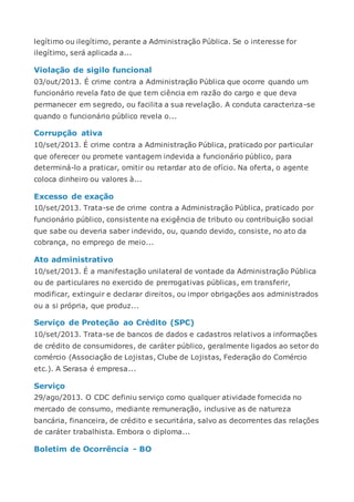 legítimo ou ilegítimo, perante a Administração Pública. Se o interesse for
ilegítimo, será aplicada a...
Violação de sigilo funcional
03/out/2013. É crime contra a Administração Pública que ocorre quando um
funcionário revela fato de que tem ciência em razão do cargo e que deva
permanecer em segredo, ou facilita a sua revelação. A conduta caracteriza-se
quando o funcionário público revela o...
Corrupção ativa
10/set/2013. É crime contra a Administração Pública, praticado por particular
que oferecer ou promete vantagem indevida a funcionário público, para
determiná-lo a praticar, omitir ou retardar ato de ofício. Na oferta, o agente
coloca dinheiro ou valores à...
Excesso de exação
10/set/2013. Trata-se de crime contra a Administração Pública, praticado por
funcionário público, consistente na exigência de tributo ou contribuição social
que sabe ou deveria saber indevido, ou, quando devido, consiste, no ato da
cobrança, no emprego de meio...
Ato administrativo
10/set/2013. É a manifestação unilateral de vontade da Administração Pública
ou de particulares no exercido de prerrogativas públicas, em transferir,
modificar, extinguir e declarar direitos, ou impor obrigações aos administrados
ou a si própria, que produz...
Serviço de Proteção ao Crédito (SPC)
10/set/2013. Trata-se de bancos de dados e cadastros relativos a informações
de crédito de consumidores, de caráter público, geralmente ligados ao setor do
comércio (Associação de Lojistas, Clube de Lojistas, Federação do Comércio
etc.). A Serasa é empresa...
Serviço
29/ago/2013. O CDC definiu serviço como qualquer atividade fornecida no
mercado de consumo, mediante remuneração, inclusive as de natureza
bancária, financeira, de crédito e securitária, salvo as decorrentes das relações
de caráter trabalhista. Embora o diploma...
Boletim de Ocorrência - BO
 